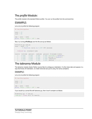 TUTORIALS POINT	
  
Simply	
  Easy	
  Learning	
  
The	
  profile	
  Module:	
  
The profile module is the standard Python profiler. You can run the profiler from the command line:
EXAMPLE:	
  
Let us try to profile the following program:
#!/usr/bin/python
vara = 10
varb = 20
sum = vara + varb
print "vara + varb = %d" % sum
Now, try running cProfile.py over this file sum.py as follows:
$cProfile.py sum.py
vara + varb = 30
4 function calls in 0.000 CPU seconds
Ordered by: standard name
ncalls tottime percall cumtime percall filename:lineno
1 0.000 0.000 0.000 0.000 <string>:1(<module>)
1 0.000 0.000 0.000 0.000 sum.py:3(<module>)
1 0.000 0.000 0.000 0.000 {execfile}
1 0.000 0.000 0.000 0.000 {method ......}
The	
  tabnanny	
  Module	
  
The tabnanny module checks Python source files for ambiguous indentation. If a file mixes tabs and spaces in a
way that throws off indentation, no matter what tab size you're using, the nanny complains:
EXAMPLE:	
  
Let us try to profile the following program:
#!/usr/bin/python
vara = 10
varb = 20
sum = vara + varb
print "vara + varb = %d" % sum
If you would try a correct file with tabnanny.py, then it won't complain as follows:
$tabnanny.py -v sum.py
'sum.py': Clean bill of health.
 