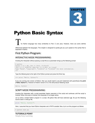 TUTORIALS POINT	
  
Simply	
  Easy	
  Learning	
  
Python Basic Syntax
The Python language has many similarities to Perl, C and Java. However, there are some definite
differences between the languages. This chapter is designed to quickly get you up to speed on the syntax that is
expected in Python.
First	
  Python	
  Program:	
  
INTERACTIVE	
  MODE	
  PROGRAMMING:	
  
Invoking the interpreter without passing a script file as a parameter brings up the following prompt:
$ python
Python 2.4.3 (#1, Nov 11 2010, 13:34:43)
[GCC 4.1.2 20080704 (Red Hat 4.1.2-48)] on linux2
Type "help", "copyright", "credits" or "license" for more information.
>>>
Type the following text to the right of the Python prompt and press the Enter key:
>>> print "Hello, Python!";
If you are running new version of Python, then you would need to use print statement with parenthesis like print
("Hello, Python!");. However at Python version 2.4.3, this will produce following result:
Hello, Python!
SCRIPT	
  MODE	
  PROGRAMMING:	
  
Invoking the interpreter with a script parameter begins execution of the script and continues until the script is
finished. When the script is finished, the interpreter is no longer active.
Let us write a simple Python program in a script. All python files will have extension .py. So put the following
source code in a test.py file.
print "Hello, Python!";
Here, I assumed that you have Python interpreter set in PATH variable. Now, try to run this program as follows:
$ python test.py
CHAPTER
3
 