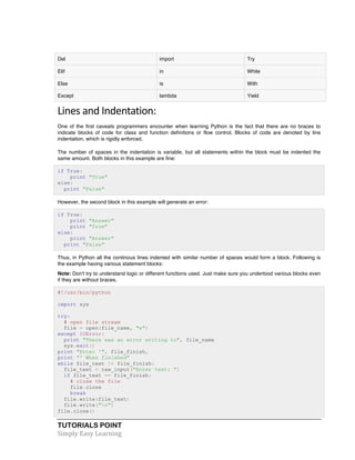 TUTORIALS POINT	
  
Simply	
  Easy	
  Learning	
  
Del import Try
Elif in While
Else is With
Except lambda Yield
Lines	
  and	
  Indentation:	
  
One of the first caveats programmers encounter when learning Python is the fact that there are no braces to
indicate blocks of code for class and function definitions or flow control. Blocks of code are denoted by line
indentation, which is rigidly enforced.
The number of spaces in the indentation is variable, but all statements within the block must be indented the
same amount. Both blocks in this example are fine:
if True:
print "True"
else:
print "False"
However, the second block in this example will generate an error:
if True:
print "Answer"
print "True"
else:
print "Answer"
print "False"
Thus, in Python all the continous lines indented with similar number of spaces would form a block. Following is
the example having various statement blocks:
Note: Don't try to understand logic or different functions used. Just make sure you undertood various blocks even
if they are without braces.
#!/usr/bin/python
import sys
try:
# open file stream
file = open(file_name, "w")
except IOError:
print "There was an error writing to", file_name
sys.exit()
print "Enter '", file_finish,
print "' When finished"
while file_text != file_finish:
file_text = raw_input("Enter text: ")
if file_text == file_finish:
# close the file
file.close
break
file.write(file_text)
file.write("n")
file.close()
 
