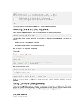 TUTORIALS POINT	
  
Simply	
  Easy	
  Learning	
  
$ python -h
usage: python [option] ... [-c cmd | -m mod | file | -] [arg] ...
Options and arguments (and corresponding environment variables):
-c cmd : program passed in as string (terminates option list)
-d : debug output from parser (also PYTHONDEBUG=x)
-E : ignore environment variables (such as PYTHONPATH)
-h : print this help message and exit
[ etc. ]
You can also program your script in such a way that it should accept various options.
Accessing	
  Command-­‐Line	
  Arguments:	
  
Python provides a getopt module that helps you parse command-line options and arguments.
$ python test.py arg1 arg2 arg3
The Python sys module provides access to any command-line arguments via the sys.argv. This serves two
purpose:
• sys.argv is the list of command-line arguments.
• len(sys.argv) is the number of command-line arguments.
Here sys.argv[0] is the program ie. script name.
Example:	
  
Consider the following script test.py:
#!/usr/bin/python
import sys
print 'Number of arguments:', len(sys.argv), 'arguments.'
print 'Argument List:', str(sys.argv)
Now run above script as follows:
$ python test.py arg1 arg2 arg3
This will produce following result:
Number of arguments: 4 arguments.
Argument List: ['test.py', 'arg1', 'arg2', 'arg3']
NOTE: As mentioned above, first argument is always script name and it is also being counted in number of
arguments.
Parsing	
  Command-­‐Line	
  Arguments:	
  
Python provided a getopt module that helps you parse command-line options and arguments. This module
provides two functions and an exception to enable command-line argument parsing. This tutorial would discuss
about one method and one exception, which are sufficient for your programming requirements.
 