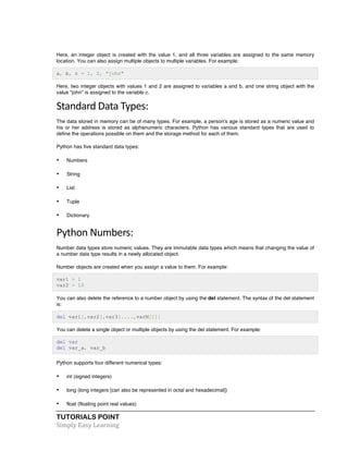 TUTORIALS POINT	
  
Simply	
  Easy	
  Learning	
  
Here, an integer object is created with the value 1, and all three variables are assigned to the same memory
location. You can also assign multiple objects to multiple variables. For example:
a, b, c = 1, 2, "john"
Here, two integer objects with values 1 and 2 are assigned to variables a and b, and one string object with the
value "john" is assigned to the variable c.
Standard	
  Data	
  Types:	
  
The data stored in memory can be of many types. For example, a person's age is stored as a numeric value and
his or her address is stored as alphanumeric characters. Python has various standard types that are used to
define the operations possible on them and the storage method for each of them.
Python has five standard data types:
• Numbers
• String
• List
• Tuple
• Dictionary
Python	
  Numbers:	
  
Number data types store numeric values. They are immutable data types which means that changing the value of
a number data type results in a newly allocated object.
Number objects are created when you assign a value to them. For example:
var1 = 1
var2 = 10
You can also delete the reference to a number object by using the del statement. The syntax of the del statement
is:
del var1[,var2[,var3[....,varN]]]]
You can delete a single object or multiple objects by using the del statement. For example:
del var
del var_a, var_b
Python supports four different numerical types:
• int (signed integers)
• long (long integers [can also be represented in octal and hexadecimal])
• float (floating point real values)
 