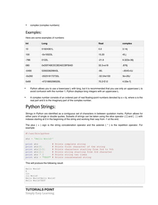 TUTORIALS POINT	
  
Simply	
  Easy	
  Learning	
  
• complex (complex numbers)
Examples:	
  
Here are some examples of numbers:
Int Long float complex
10 51924361L 0.0 3.14j
100 -0x19323L 15.20 45.j
-786 0122L -21.9 9.322e-36j
080 0xDEFABCECBDAECBFBAEl 32.3+e18 .876j
-0490 535633629843L -90. -.6545+0J
-0x260 -052318172735L -32.54e100 3e+26J
0x69 -4721885298529L 70.2-E12 4.53e-7j
• Python allows you to use a lowercase L with long, but it is recommended that you use only an uppercase L to
avoid confusion with the number 1. Python displays long integers with an uppercase L.
• A complex number consists of an ordered pair of real floating-point numbers denoted by a + bj, where a is the
real part and b is the imaginary part of the complex number.
Python	
  Strings:	
  
Strings in Python are identified as a contiguous set of characters in between quotation marks. Python allows for
either pairs of single or double quotes. Subsets of strings can be taken using the slice operator ( [ ] and [ : ] ) with
indexes starting at 0 in the beginning of the string and working their way from -1 at the end.
The plus ( + ) sign is the string concatenation operator and the asterisk ( * ) is the repetition operator. For
example:
#!/usr/bin/python
str = 'Hello World!'
print str # Prints complete string
print str[0] # Prints first character of the string
print str[2:5] # Prints characters starting from 3rd to 5th
print str[2:] # Prints string starting from 3rd character
print str * 2 # Prints string two times
print str + "TEST" # Prints concatenated string
This will produce the following result:
Hello World!
H
llo
llo World!
Hello World!Hello World!
Hello World!TEST
 