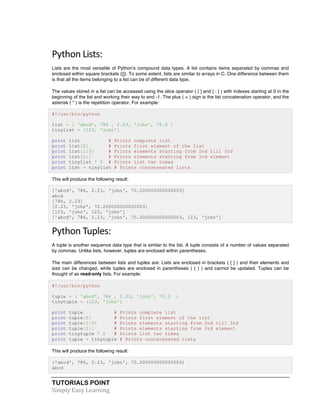 TUTORIALS POINT	
  
Simply	
  Easy	
  Learning	
  
Python	
  Lists:	
  
Lists are the most versatile of Python's compound data types. A list contains items separated by commas and
enclosed within square brackets ([]). To some extent, lists are similar to arrays in C. One difference between them
is that all the items belonging to a list can be of different data type.
The values stored in a list can be accessed using the slice operator ( [ ] and [ : ] ) with indexes starting at 0 in the
beginning of the list and working their way to end -1. The plus ( + ) sign is the list concatenation operator, and the
asterisk ( * ) is the repetition operator. For example:
#!/usr/bin/python
list = [ 'abcd', 786 , 2.23, 'john', 70.2 ]
tinylist = [123, 'john']
print list # Prints complete list
print list[0] # Prints first element of the list
print list[1:3] # Prints elements starting from 2nd till 3rd
print list[2:] # Prints elements starting from 3rd element
print tinylist * 2 # Prints list two times
print list + tinylist # Prints concatenated lists
This will produce the following result:
['abcd', 786, 2.23, 'john', 70.200000000000003]
abcd
[786, 2.23]
[2.23, 'john', 70.200000000000003]
[123, 'john', 123, 'john']
['abcd', 786, 2.23, 'john', 70.200000000000003, 123, 'john']
Python	
  Tuples:	
  
A tuple is another sequence data type that is similar to the list. A tuple consists of a number of values separated
by commas. Unlike lists, however, tuples are enclosed within parentheses.
The main differences between lists and tuples are: Lists are enclosed in brackets ( [ ] ) and their elements and
size can be changed, while tuples are enclosed in parentheses ( ( ) ) and cannot be updated. Tuples can be
thought of as read-only lists. For example:
#!/usr/bin/python
tuple = ( 'abcd', 786 , 2.23, 'john', 70.2 )
tinytuple = (123, 'john')
print tuple # Prints complete list
print tuple[0] # Prints first element of the list
print tuple[1:3] # Prints elements starting from 2nd till 3rd
print tuple[2:] # Prints elements starting from 3rd element
print tinytuple * 2 # Prints list two times
print tuple + tinytuple # Prints concatenated lists
This will produce the following result:
('abcd', 786, 2.23, 'john', 70.200000000000003)
abcd
 