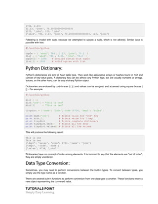 TUTORIALS POINT	
  
Simply	
  Easy	
  Learning	
  
(786, 2.23)
(2.23, 'john', 70.200000000000003)
(123, 'john', 123, 'john')
('abcd', 786, 2.23, 'john', 70.200000000000003, 123, 'john')
Following is invalid with tuple, because we attempted to update a tuple, which is not allowed. Similar case is
possible with lists:
#!/usr/bin/python
tuple = ( 'abcd', 786 , 2.23, 'john', 70.2 )
list = [ 'abcd', 786 , 2.23, 'john', 70.2 ]
tuple[2] = 1000 # Invalid syntax with tuple
list[2] = 1000 # Valid syntax with list
Python	
  Dictionary:	
  
Python's dictionaries are kind of hash table type. They work like associative arrays or hashes found in Perl and
consist of key-value pairs. A dictionary key can be almost any Python type, but are usually numbers or strings.
Values, on the other hand, can be any arbitrary Python object.
Dictionaries are enclosed by curly braces ( { } ) and values can be assigned and accessed using square braces (
[] ). For example:
#!/usr/bin/python
dict = {}
dict['one'] = "This is one"
dict[2] = "This is two"
tinydict = {'name': 'john','code':6734, 'dept': 'sales'}
print dict['one'] # Prints value for 'one' key
print dict[2] # Prints value for 2 key
print tinydict # Prints complete dictionary
print tinydict.keys() # Prints all the keys
print tinydict.values() # Prints all the values
This will produce the following result:
This is one
This is two
{'dept': 'sales', 'code': 6734, 'name': 'john'}
['dept', 'code', 'name']
['sales', 6734, 'john']
Dictionaries have no concept of order among elements. It is incorrect to say that the elements are "out of order";
they are simply unordered.
Data	
  Type	
  Conversion:	
  
Sometimes, you may need to perform conversions between the built-in types. To convert between types, you
simply use the type name as a function.
There are several built-in functions to perform conversion from one data type to another. These functions return a
new object representing the converted value.
 