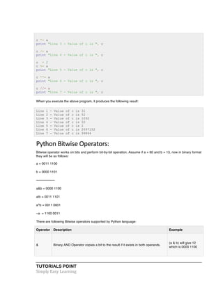 TUTORIALS POINT	
  
Simply	
  Easy	
  Learning	
  
c *= a
print "Line 3 - Value of c is ", c
c /= a
print "Line 4 - Value of c is ", c
c = 2
c %= a
print "Line 5 - Value of c is ", c
c **= a
print "Line 6 - Value of c is ", c
c //= a
print "Line 7 - Value of c is ", c
When you execute the above program, it produces the following result:
Line 1 - Value of c is 31
Line 2 - Value of c is 52
Line 3 - Value of c is 1092
Line 4 - Value of c is 52
Line 5 - Value of c is 2
Line 6 - Value of c is 2097152
Line 7 - Value of c is 99864
Python	
  Bitwise	
  Operators:	
  
Bitwise operator works on bits and perform bit-by-bit operation. Assume if a = 60 and b = 13, now in binary format
they will be as follows:
a = 0011 1100
b = 0000 1101
-----------------
a&b = 0000 1100
a|b = 0011 1101
a^b = 0011 0001
~a = 1100 0011
There are following Bitwise operators supported by Python language:
Operator Description Example
& Binary AND Operator copies a bit to the result if it exists in both operands.
(a & b) will give 12
which is 0000 1100
 