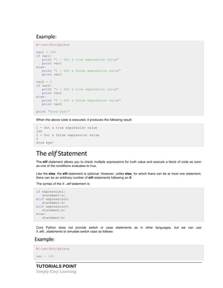 TUTORIALS POINT	
  
Simply	
  Easy	
  Learning	
  
Example:	
  
#!/usr/bin/python
var1 = 100
if var1:
print "1 - Got a true expression value"
print var1
else:
print "1 - Got a false expression value"
print var1
var2 = 0
if var2:
print "2 - Got a true expression value"
print var2
else:
print "2 - Got a false expression value"
print var2
print "Good bye!"
When the above code is executed, it produces the following result:
1 - Got a true expression value
100
2 - Got a false expression value
0
Good bye!
The	
  elif	
  Statement	
  
The elif statement allows you to check multiple expressions for truth value and execute a block of code as soon
as one of the conditions evaluates to true.
Like the else, the elif statement is optional. However, unlike else, for which there can be at most one statement,
there can be an arbitrary number of elif statements following an if.
The syntax of the if...elif statement is:
if expression1:
statement(s)
elif expression2:
statement(s)
elif expression3:
statement(s)
else:
statement(s)
Core Python does not provide switch or case statements as in other languages, but we can use
if..elif...statements to simulate switch case as follows:
Example:
#!/usr/bin/python
var = 100
 