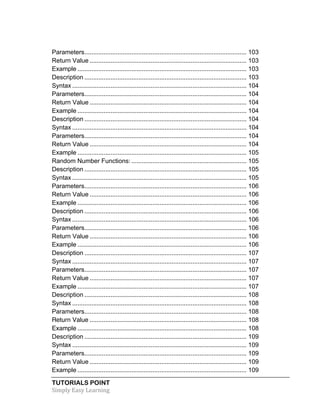 TUTORIALS POINT	
  
Simply	
  Easy	
  Learning	
  
Parameters............................................................................................. 103	
  
Return Value .......................................................................................... 103	
  
Example ................................................................................................. 103	
  
Description ............................................................................................. 103	
  
Syntax .................................................................................................... 104	
  
Parameters............................................................................................. 104	
  
Return Value .......................................................................................... 104	
  
Example ................................................................................................. 104	
  
Description ............................................................................................. 104	
  
Syntax .................................................................................................... 104	
  
Parameters............................................................................................. 104	
  
Return Value .......................................................................................... 104	
  
Example ................................................................................................. 105	
  
Random Number Functions: .................................................................. 105	
  
Description ............................................................................................. 105	
  
Syntax .................................................................................................... 105	
  
Parameters............................................................................................. 106	
  
Return Value .......................................................................................... 106	
  
Example ................................................................................................. 106	
  
Description ............................................................................................. 106	
  
Syntax .................................................................................................... 106	
  
Parameters............................................................................................. 106	
  
Return Value .......................................................................................... 106	
  
Example ................................................................................................. 106	
  
Description ............................................................................................. 107	
  
Syntax .................................................................................................... 107	
  
Parameters............................................................................................. 107	
  
Return Value .......................................................................................... 107	
  
Example ................................................................................................. 107	
  
Description ............................................................................................. 108	
  
Syntax .................................................................................................... 108	
  
Parameters............................................................................................. 108	
  
Return Value .......................................................................................... 108	
  
Example ................................................................................................. 108	
  
Description ............................................................................................. 109	
  
Syntax .................................................................................................... 109	
  
Parameters............................................................................................. 109	
  
Return Value .......................................................................................... 109	
  
Example ................................................................................................. 109	
  
 