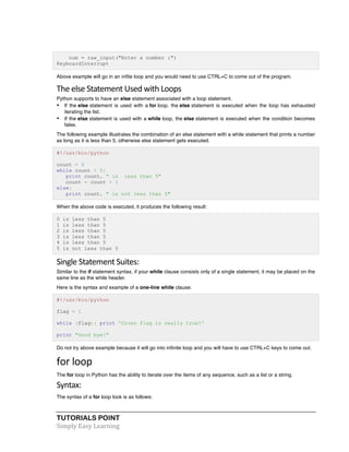 TUTORIALS POINT	
  
Simply	
  Easy	
  Learning	
  
num = raw_input("Enter a number :")
KeyboardInterrupt
Above example will go in an infite loop and you would need to use CTRL+C to come out of the program.
The	
  else	
  Statement	
  Used	
  with	
  Loops	
  
Python supports to have an else statement associated with a loop statement.
• If the else statement is used with a for loop, the else statement is executed when the loop has exhausted
iterating the list.
• If the else statement is used with a while loop, the else statement is executed when the condition becomes
false.
The following example illustrates the combination of an else statement with a while statement that prints a number
as long as it is less than 5, otherwise else statement gets executed.
#!/usr/bin/python
count = 0
while count < 5:
print count, " is less than 5"
count = count + 1
else:
print count, " is not less than 5"
When the above code is executed, it produces the following result:
0 is less than 5
1 is less than 5
2 is less than 5
3 is less than 5
4 is less than 5
5 is not less than 5
Single	
  Statement	
  Suites:	
  
Similar to the if statement syntax, if your while clause consists only of a single statement, it may be placed on the
same line as the while header.
Here is the syntax and example of a one-line while clause:
#!/usr/bin/python
flag = 1
while (flag): print 'Given flag is really true!'
print "Good bye!"
Do not try above example because it will go into infinite loop and you will have to use CTRL+C keys to come out.
for	
  loop	
  
The for loop in Python has the ability to iterate over the items of any sequence, such as a list or a string.
Syntax:	
  
The syntax of a for loop look is as follows:
 