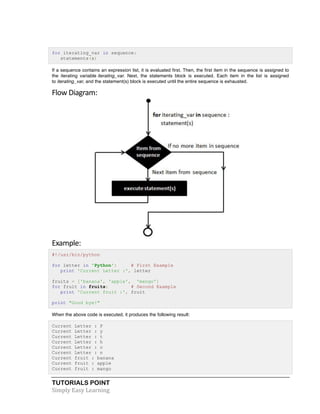 TUTORIALS POINT	
  
Simply	
  Easy	
  Learning	
  
for iterating_var in sequence:
statements(s)
If a sequence contains an expression list, it is evaluated first. Then, the first item in the sequence is assigned to
the iterating variable iterating_var. Next, the statements block is executed. Each item in the list is assigned
to iterating_var, and the statement(s) block is executed until the entire sequence is exhausted.
Flow	
  Diagram:	
  
Example:	
  
#!/usr/bin/python
for letter in 'Python': # First Example
print 'Current Letter :', letter
fruits = ['banana', 'apple', 'mango']
for fruit in fruits: # Second Example
print 'Current fruit :', fruit
print "Good bye!"
When the above code is executed, it produces the following result:
Current Letter : P
Current Letter : y
Current Letter : t
Current Letter : h
Current Letter : o
Current Letter : n
Current fruit : banana
Current fruit : apple
Current fruit : mango
 