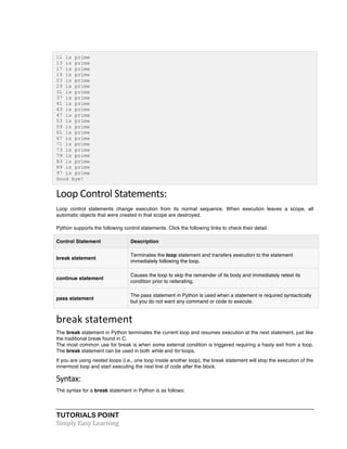 TUTORIALS POINT	
  
Simply	
  Easy	
  Learning	
  
11 is prime
13 is prime
17 is prime
19 is prime
23 is prime
29 is prime
31 is prime
37 is prime
41 is prime
43 is prime
47 is prime
53 is prime
59 is prime
61 is prime
67 is prime
71 is prime
73 is prime
79 is prime
83 is prime
89 is prime
97 is prime
Good bye!
Loop	
  Control	
  Statements:	
  
Loop control statements change execution from its normal sequence. When execution leaves a scope, all
automatic objects that were created in that scope are destroyed.
Python supports the following control statements. Click the following links to check their detail.
Control Statement Description
break statement
Terminates the loop statement and transfers execution to the statement
immediately following the loop.
continue statement
Causes the loop to skip the remainder of its body and immediately retest its
condition prior to reiterating.
pass statement
The pass statement in Python is used when a statement is required syntactically
but you do not want any command or code to execute.
break	
  statement	
  
The break statement in Python terminates the current loop and resumes execution at the next statement, just like
the traditional break found in C.
The most common use for break is when some external condition is triggered requiring a hasty exit from a loop.
The break statement can be used in both while and for loops.
If you are using nested loops (i.e., one loop inside another loop), the break statement will stop the execution of the
innermost loop and start executing the next line of code after the block.
Syntax:	
  
The syntax for a break statement in Python is as follows:
 