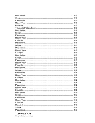 TUTORIALS POINT	
  
Simply	
  Easy	
  Learning	
  
Description ............................................................................................. 110	
  
Syntax .................................................................................................... 110	
  
Parameters............................................................................................. 110	
  
Return Value .......................................................................................... 110	
  
Example ................................................................................................. 110	
  
Trigonometric Functions:........................................................................ 110	
  
Description ............................................................................................. 111	
  
Syntax .................................................................................................... 111	
  
Parameters............................................................................................. 111	
  
Return Value .......................................................................................... 111	
  
Example ................................................................................................. 111	
  
Description ............................................................................................. 111	
  
Syntax .................................................................................................... 112	
  
Parameters............................................................................................. 112	
  
Return Value .......................................................................................... 112	
  
Example ................................................................................................. 112	
  
Description ............................................................................................. 112	
  
Syntax .................................................................................................... 112	
  
Parameters............................................................................................. 112	
  
Return Value .......................................................................................... 113	
  
Example ................................................................................................. 113	
  
Description ............................................................................................. 113	
  
Syntax .................................................................................................... 113	
  
Parameters............................................................................................. 113	
  
Return Value .......................................................................................... 113	
  
Example ................................................................................................. 113	
  
Description ............................................................................................. 114	
  
Syntax .................................................................................................... 114	
  
Parameters............................................................................................. 114	
  
Return Value .......................................................................................... 114	
  
Example ................................................................................................. 114	
  
Description ............................................................................................. 115	
  
Syntax .................................................................................................... 115	
  
Parameters............................................................................................. 115	
  
Return Value .......................................................................................... 115	
  
Example ................................................................................................. 115	
  
Description ............................................................................................. 115	
  
Syntax .................................................................................................... 115	
  
Parameters............................................................................................. 116	
  
 