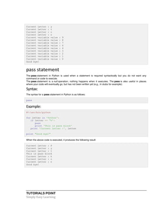 TUTORIALS POINT	
  
Simply	
  Easy	
  Learning	
  
Current Letter : y
Current Letter : t
Current Letter : o
Current Letter : n
Current variable value : 9
Current variable value : 8
Current variable value : 7
Current variable value : 6
Current variable value : 4
Current variable value : 3
Current variable value : 2
Current variable value : 1
Current variable value : 0
Good bye!
pass	
  statement	
  
The pass statement in Python is used when a statement is required syntactically but you do not want any
command or code to execute.
The pass statement is a null operation; nothing happens when it executes. The pass is also useful in places
where your code will eventually go, but has not been written yet (e.g., in stubs for example):
Syntax:	
  
The syntax for a pass statement in Python is as follows:
pass
Example:	
  
#!/usr/bin/python
for letter in 'Python':
if letter == 'h':
pass
print 'This is pass block'
print 'Current Letter :', letter
print "Good bye!"
When the above code is executed, it produces the following result:
Current Letter : P
Current Letter : y
Current Letter : t
This is pass block
Current Letter : h
Current Letter : o
Current Letter : n
Good bye!
 