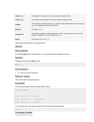 TUTORIALS POINT	
  
Simply	
  Easy	
  Learning	
  
max(x1, x2,...) The largest of its arguments: the value closest to positive infinity
min(x1, x2,...) The smallest of its arguments: the value closest to negative infinity
modf(x)
The fractional and integer parts of x in a two-item tuple. Both parts have the same sign
as x. The integer part is returned as a float.
pow(x, y) The value of x**y.
round(x [,n])
x rounded to n digits from the decimal point. Python rounds away from zero as a tie-
breaker: round(0.5) is 1.0 and round(-0.5) is -1.0.
sqrt(x) The square root of x for x > 0
These mathematical functions are explained here:
abs(x)	
  
Description	
  
The method abs() returns absolute value of x - the (positive) distance between x and zero.
Syntax	
  
Following is the syntax for abs() method:
abs( x )
Parameters	
  
• x -- This is a numeric expression.
Return	
  Value	
  
This method returns absolute value of x.
Example	
  
The following example shows the usage of abs() method.
#!/usr/bin/python
print "abs(-45) : ", abs(-45)
print "abs(100.12) : ", abs(100.12)
print "abs(119L) : ", abs(119L)
Let us compile and run the above program, this will produce the following result:
abs(-45) : 45
 