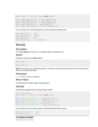 TUTORIALS POINT	
  
Simply	
  Easy	
  Learning	
  
import math # This will import math module
print "math.fabs(-45.17) : ", math.fabs(-45.17)
print "math.fabs(100.12) : ", math.fabs(100.12)
print "math.fabs(100.72) : ", math.fabs(100.72)
print "math.fabs(119L) : ", math.fabs(119L)
print "math.fabs(math.pi) : ", math.fabs(math.pi)
Let us compile and run the above program, this will produce the following result:
math.fabs(-45.17) : 45.17
math.fabs(100.12) : 100.12
math.fabs(100.72) : 100.72
math.fabs(119L) : 119.0
math.fabs(math.pi) : 3.14159265359
floor(x)	
  
Description	
  
The method floor() returns floor of x - the largest integer not greater than x.
Syntax	
  
Following is the syntax for floor() method
import math
math.floor( x )
Note: This function is not accessible directly, so we need to import math module and then we need to call this
function using math static object.
Parameters	
  
• x -- This is a numeric expression.
Return	
  Value	
  
This method returns largest integer not greater than x.
Example	
  
The following example shows the usage of floor() method.
#!/usr/bin/python
import math # This will import math module
print "math.floor(-45.17) : ", math.floor(-45.17)
print "math.floor(100.12) : ", math.floor(100.12)
print "math.floor(100.72) : ", math.floor(100.72)
print "math.floor(119L) : ", math.floor(119L)
print "math.floor(math.pi) : ", math.floor(math.pi)
Let us compile and run the above program, this will produce the following result:
math.floor(-45.17) : -46.0
math.floor(100.12) : 100.0
 