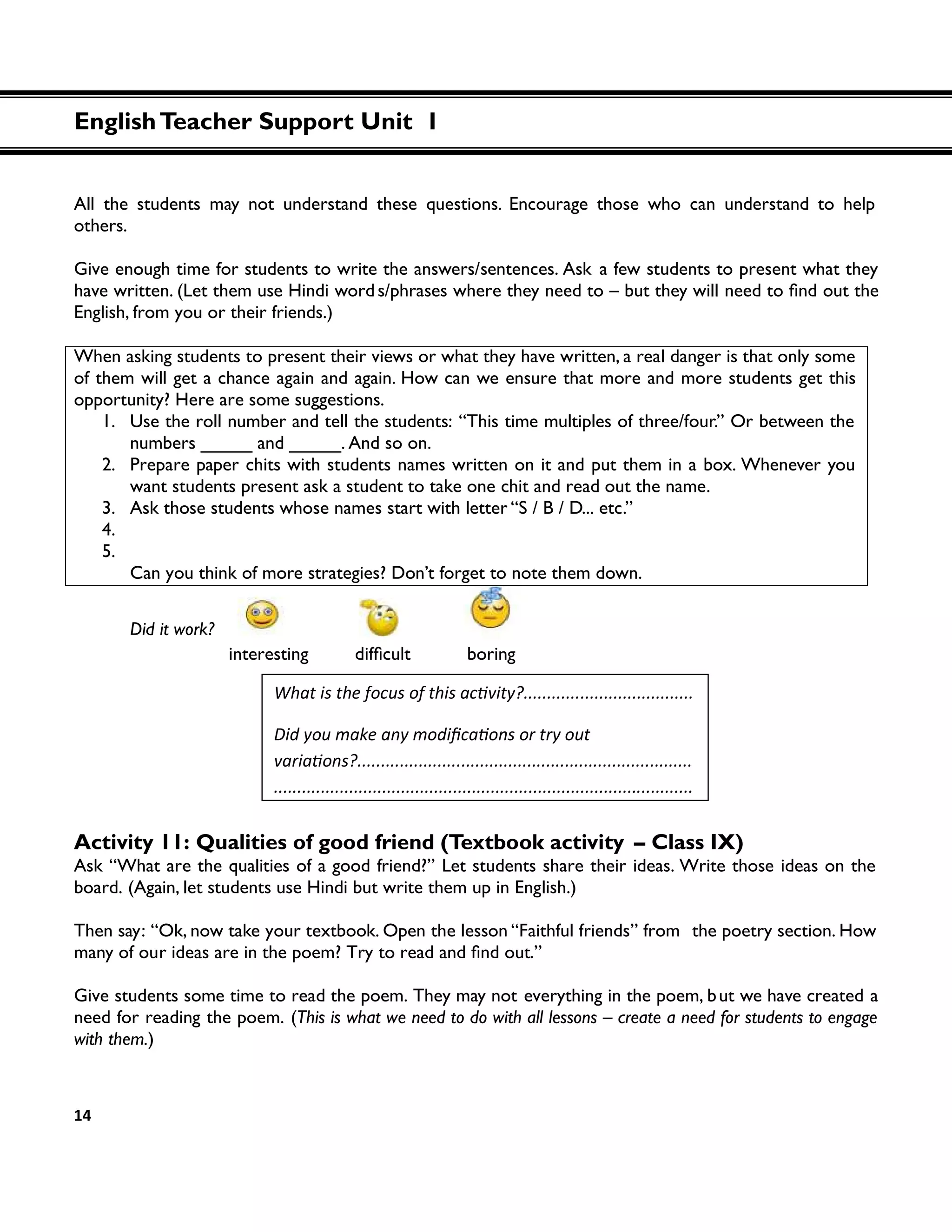 EnglishTeacher Support Unit 1
14
All the students may not understand these questions. Encourage those who can understand to help
others.
Give enough time for students to write the answers/sentences. Ask a few students to present what they
have written. (Let them use Hindi word s/phrases where they need to – but they will
English, from you or their friends.)
When asking students to present their views or what they have written, a real danger is that only some
of them will get a chance again and again. How can we ensure that more and more students get this
opportunity? Here are some suggestions.
1. Use the roll number and tell the students: “This time multiples of three/four.” Or between the
numbers _____ and _____. And so on.
2. Prepare paper chits with students names written on it and put them in a box. Whenever you
want students present ask a student to take one chit and read out the name.
3. Ask those students whose names start with letter “S / B / D... etc.”
4.
5.
Can you think of more strategies? Don’t forget to note them down.
Did it work?
interesting d boring
Activity 11: Qualities of good friend (Textbook activity – Class IX)
Ask “What are the qualities of a good friend?” Let students share their ideas. Write those ideas on the
board. (Again, let students use Hindi but write them up in English.)
Then say: “Ok, now take your textbook. Open the lesson “Faithful friends” from the poetry section. How
many of our ideas are in the poem? .”
Give students some time to read the poem. They may not everything in the poem, but we have created a
need for reading the poem. (This is what we need to do with all lessons – create a need for students to engage
with them.)
........................
.........................................................................................
 