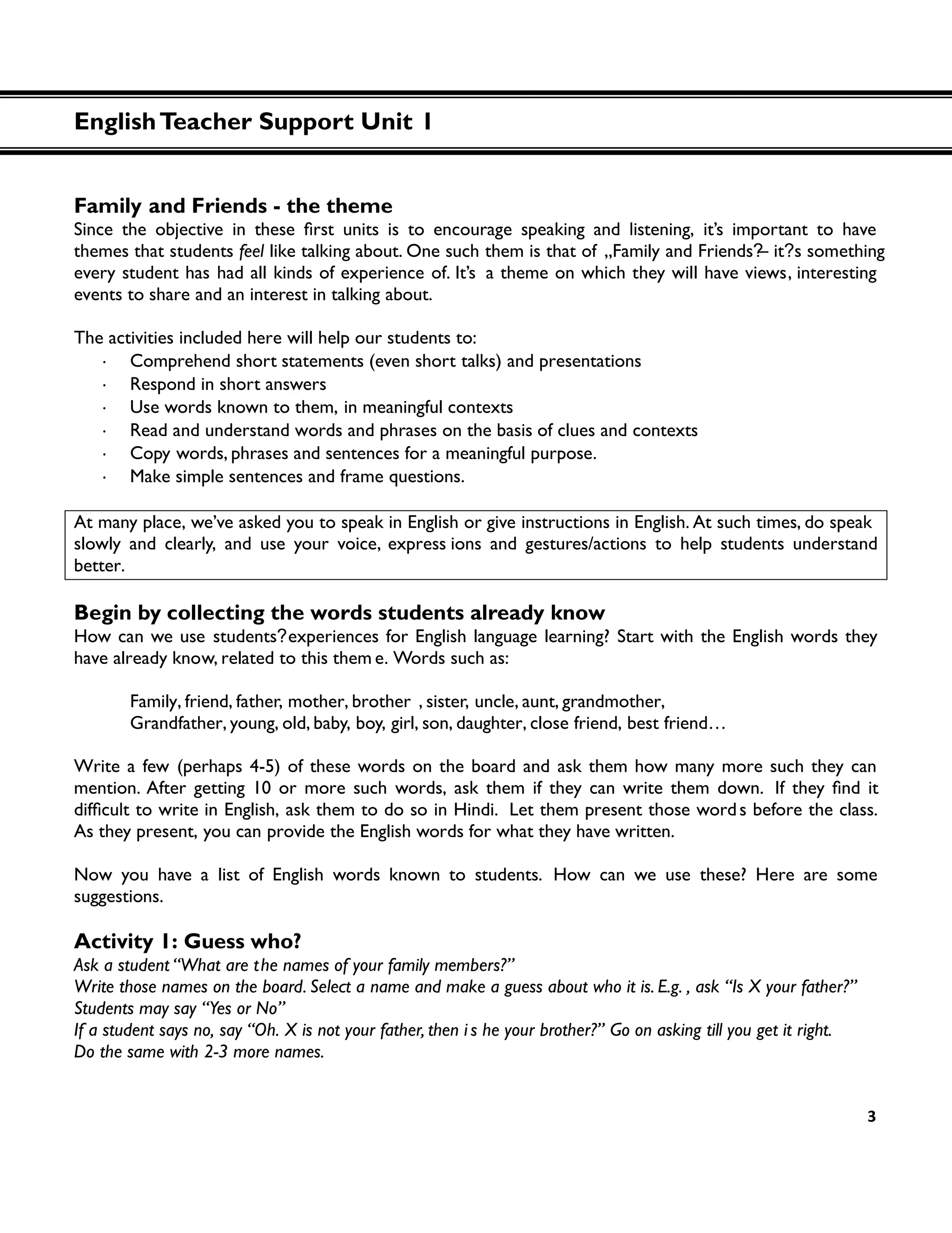 3
Family and Friends - the theme
themes that students feel like talking about. One such them is that of „Family and Friends?– it?s something
every student has had all kinds of experience of. It’s a theme on which they will have views, interesting
events to share and an interest in talking about.
The activities included here will help our students to:
・ Comprehend short statements (even short talks) and presentations
・ Respond in short answers
・ Use words known to them, in meaningful contexts
・ Read and understand words and phrases on the basis of clues and contexts
・ Copy words, phrases and sentences for a meaningful purpose.
・ Make simple sentences and frame questions.
At many place, we’ve asked you to speak in English or give instructions in English. At such times, do speak
slowly and clearly, and use your voice, express ions and gestures/actions to help students understand
better.
Begin by collecting the words students already know
How can we use students?experiences for English language learning? Start with the English words they
have already know, related to this them e. Words such as:
Family, friend, father, mother, brother , sister, uncle, aunt, grandmother,
Grandfather, young, old, baby, boy, girl, son, daughter, close friend, best friend…
Write a few (perhaps 4-5) of these words on the board and ask them how many more such they can
mention. After getting 10 or more such words, ask them if they can write them down. If
in English, ask them to do so in Hindi. Let them present those words before the class.
As they present, you can provide the English words for what they have written.
Now you have a list of English words known to students. How can we use these? Here are some
suggestions.
Activity 1: Guess who?
Ask a student “What are the names of your family members?”
Write those names on the board. Select a name and make a guess about who it is. E.g. , ask “Is X your father?”
Students may say “Yes or No”
If a student says no, say “Oh. X is not your father, then i s he your brother?” Go on asking till you get it right.
Do the same with 2-3 more names.
EnglishTeacher Support Unit 1
 