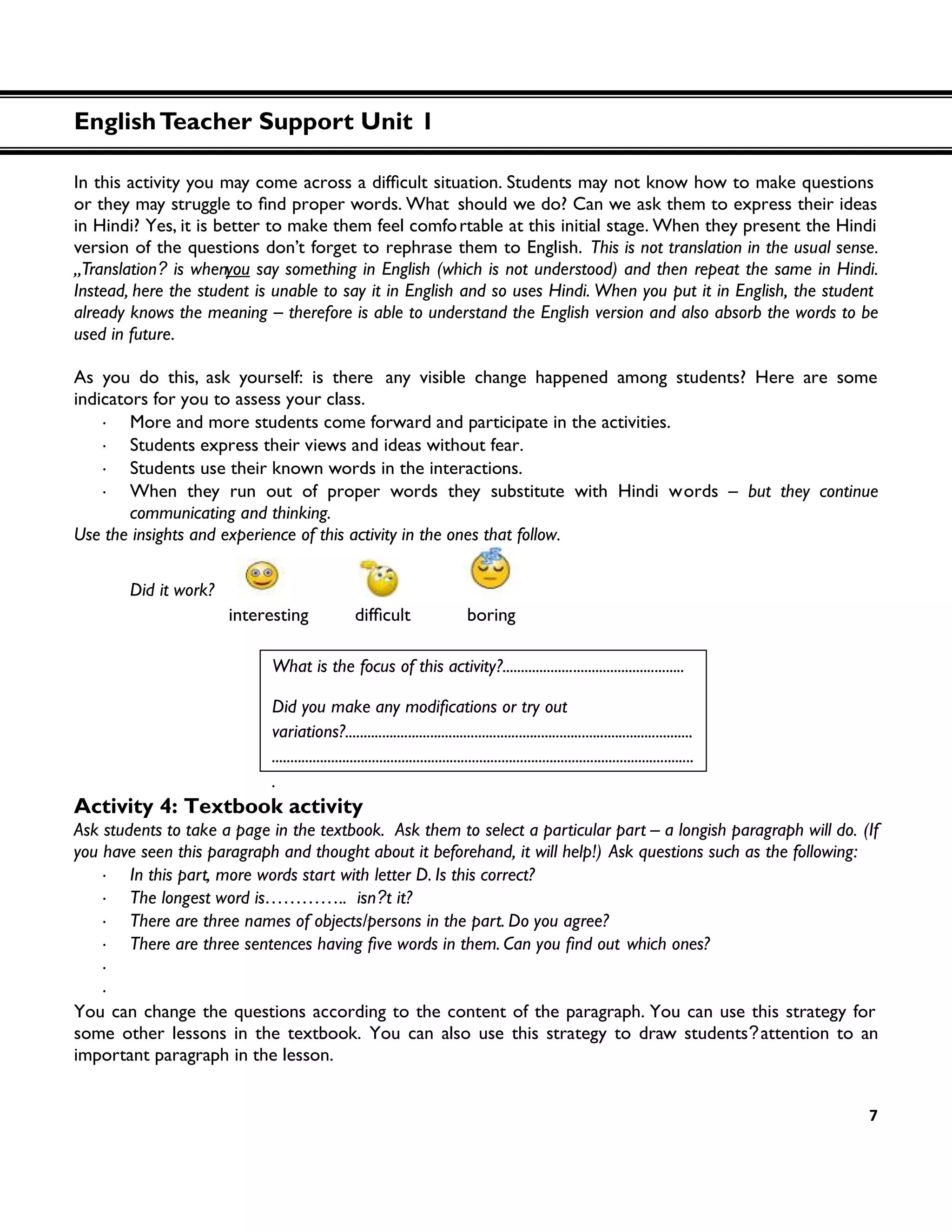 7
should we do? Can we ask them to express their ideas
in Hindi? Yes, it is better to make them feel comfortable at this initial stage. When they present the Hindi
version of the questions don’t forget to rephrase them to English. This is not translation in the usual sense.
„Translation? is whenyou say something in English (which is not understood) and then repeat the same in Hindi.
Instead, here the student is unable to say it in English and so uses Hindi. When you put it in English, the student
already knows the meaning – therefore is able to understand the English version and also absorb the words to be
used in future.
As you do this, ask yourself: is there any visible change happened among students? Here are some
indicators for you to assess your class.
・ More and more students come forward and participate in the activities.
・ Students express their views and ideas without fear.
・ Students use their known words in the interactions.
・ When they run out of proper words they substitute with Hindi words – but they continue
communicating and thinking.
Use the insights and experience of this activity in the ones that follow.
Did it work?
boring
Activity 4: Textbook activity
Ask students to take a page in the textbook. Ask them to select a particular part – a longish paragraph will do. (If
you have seen this paragraph and thought about it beforehand, it will help!) Ask questions such as the following:
・ In this part, more words start with letter D. Is this correct?
・ The longest word is………….. isn?t it?
・ There are three names of objects/persons in the part. Do you agree?
・ which ones?
・
・
You can change the questions according to the content of the paragraph. You can use this strategy for
some other lessons in the textbook. You can also use this strategy to draw students?attention to an
important paragraph in the lesson.
What is the focus of this activity?.................................................
variations?..............................................................................................
..................................................................................................................
.
EnglishTeacher Support Unit 1
 
