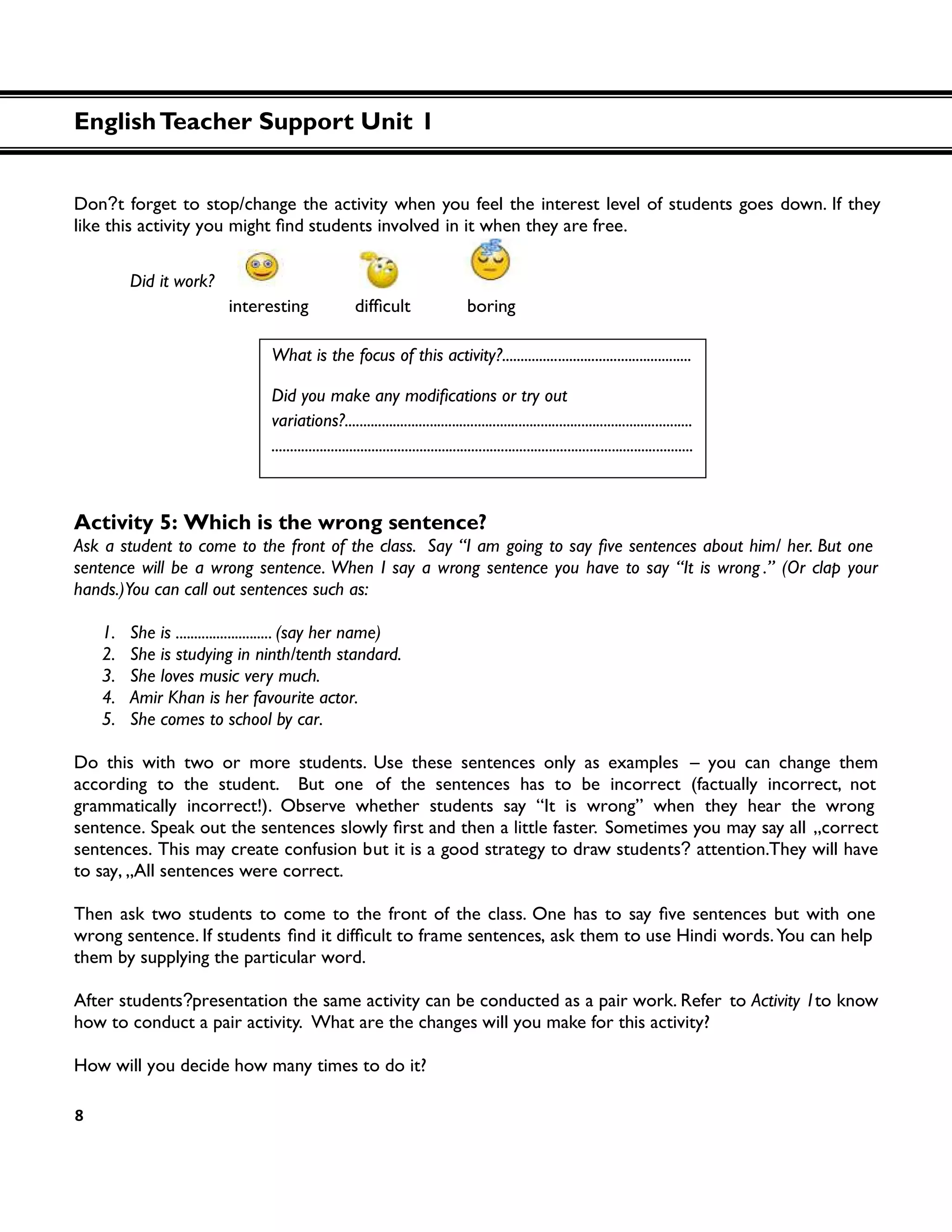 8
Don?t forget to stop/change the activity when you feel the interest level of students goes down. If they
like this activity you students involved in it when they are free.
Did it work?
boring
Activity 5: Which is the wrong sentence?
sentence will be a wrong sentence. When I say a wrong sentence you have to say “It is wrong .” (Or clap your
hands.)You can call out sentences such as:
1. She is .......................... (say her name)
2. She is studying in ninth/tenth standard.
3. She loves music very much.
4. Amir Khan is her favourite actor.
5. She comes to school by car.
Do this with two or more students. Use these sentences only as examples – you can change them
according to the student. But one of the sentences has to be incorrect (factually incorrect, not
grammatically incorrect!). Observe whether students say “It is wrong” when they hear the wrong
sentence. Speak out Sometimes you may say all „correct
sentences. This may create confusion but it is a good strategy to draw students? attention.They will have
to say, „All sentences were correct.
wrong sentence. If students , ask them to use Hindi words.You can help
them by supplying the particular word.
After students?presentation the same activity can be conducted as a pair work. Refer to Activity 1to know
how to conduct a pair activity. What are the changes will you make for this activity?
How will you decide how many times to do it?
What is the focus of this activity?...................................................
Did you make any
variations?..............................................................................................
..................................................................................................................
EnglishTeacher Support Unit 1
 