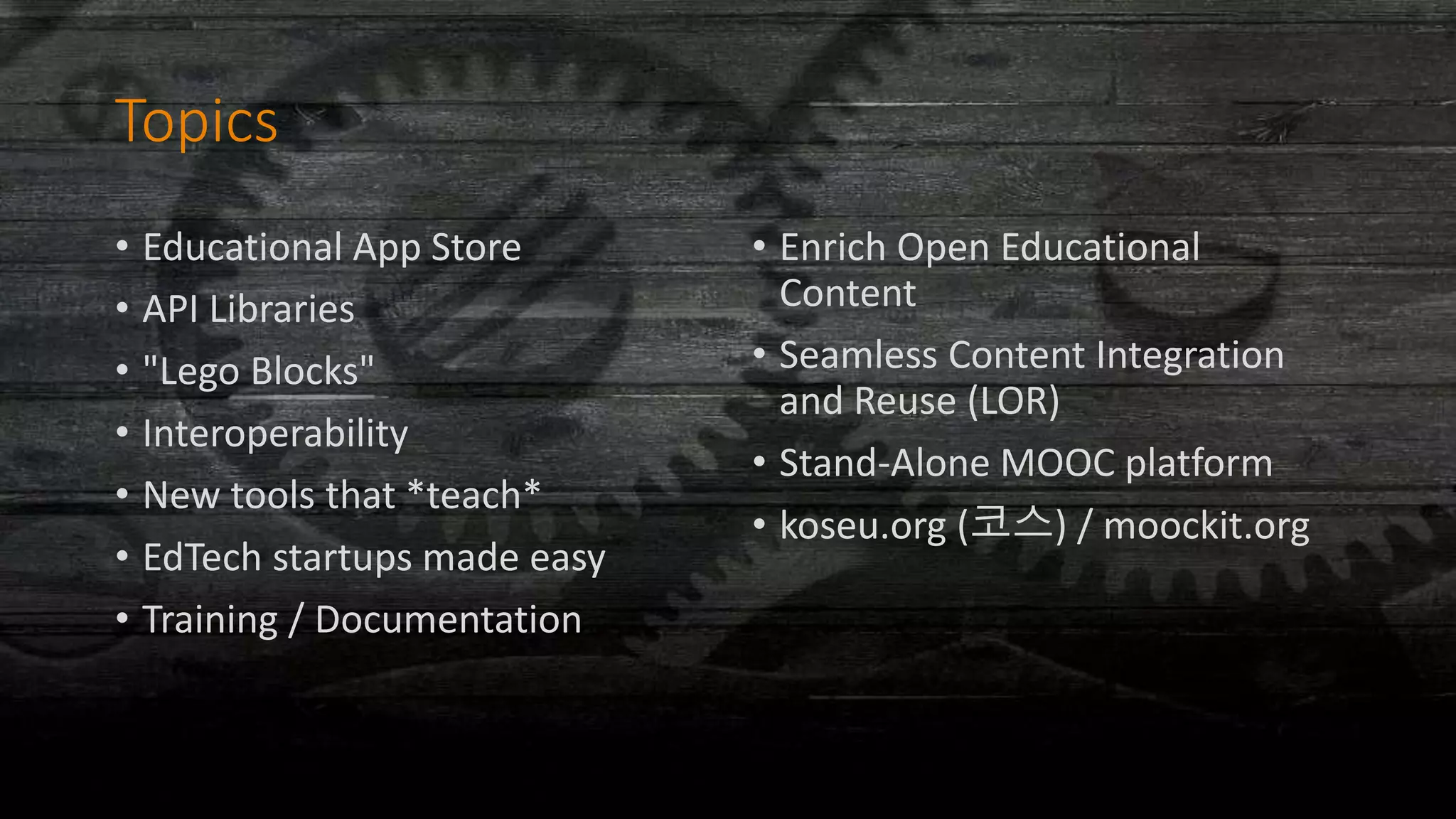 Topics
• Educational App Store
• API Libraries
• "Lego Blocks"
• Interoperability
• New tools that *teach*
• EdTech startups made easy
• Training / Documentation
• Enrich Open Educational
Content
• Seamless Content Integration
and Reuse (LOR)
• Stand-Alone MOOC platform
• koseu.org (코스) / moockit.org