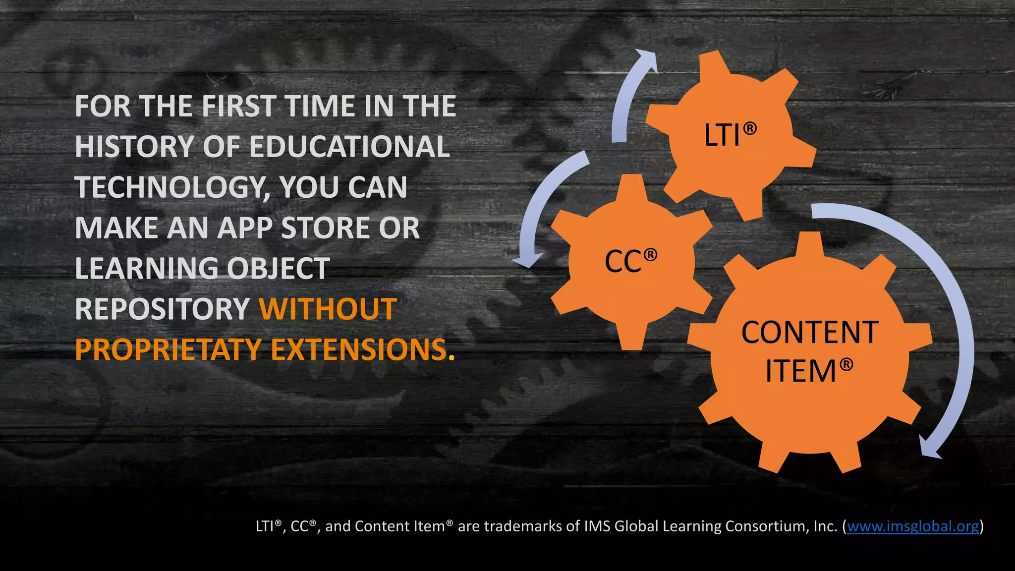 CONTENT
ITEM®
CC®
LTI®
FOR THE FIRST TIME IN THE
HISTORY OF EDUCATIONAL
TECHNOLOGY, YOU CAN
MAKE AN APP STORE OR
LEARNING OBJECT
REPOSITORY WITHOUT
PROPRIETATY EXTENSIONS.
LTI®, CC®, and Content Item® are trademarks of IMS Global Learning Consortium, Inc. (www.imsglobal.org)