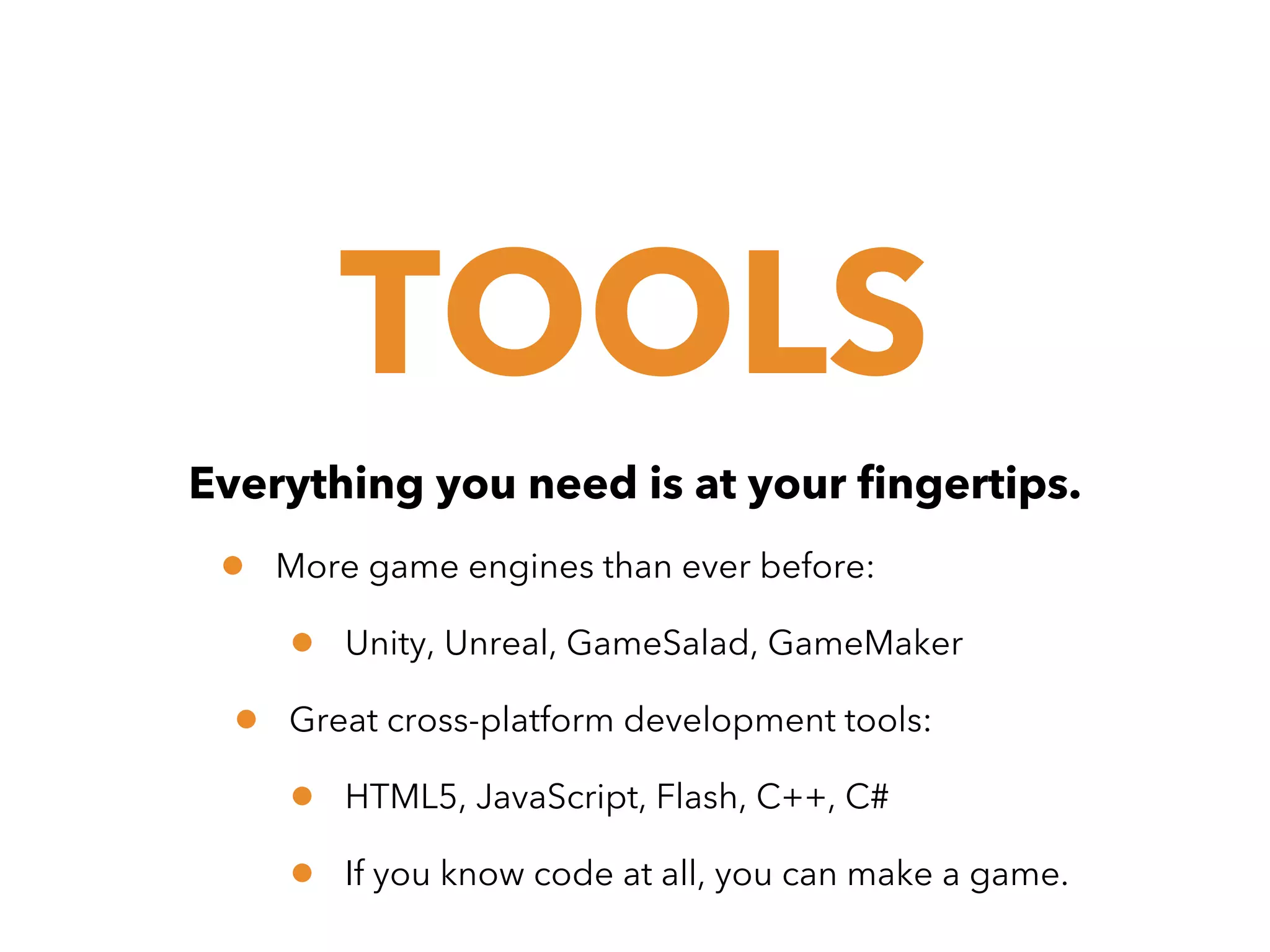 TOOLS
Everything you need is at your fingertips.

•

More game engines than ever before:

•
•

Unity, Unreal, GameSalad, GameMaker

Great cross-platform development tools:

•
•

HTML5, JavaScript, Flash, C++, C#
If you know code at all, you can make a game.

 