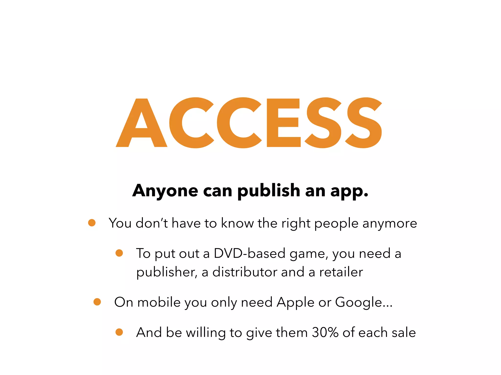 ACCESS
Anyone can publish an app.

•

You don’t have to know the right people anymore

•
•

To put out a DVD-based game, you need a
publisher, a distributor and a retailer

On mobile you only need Apple or Google...

•

And be willing to give them 30% of each sale

 