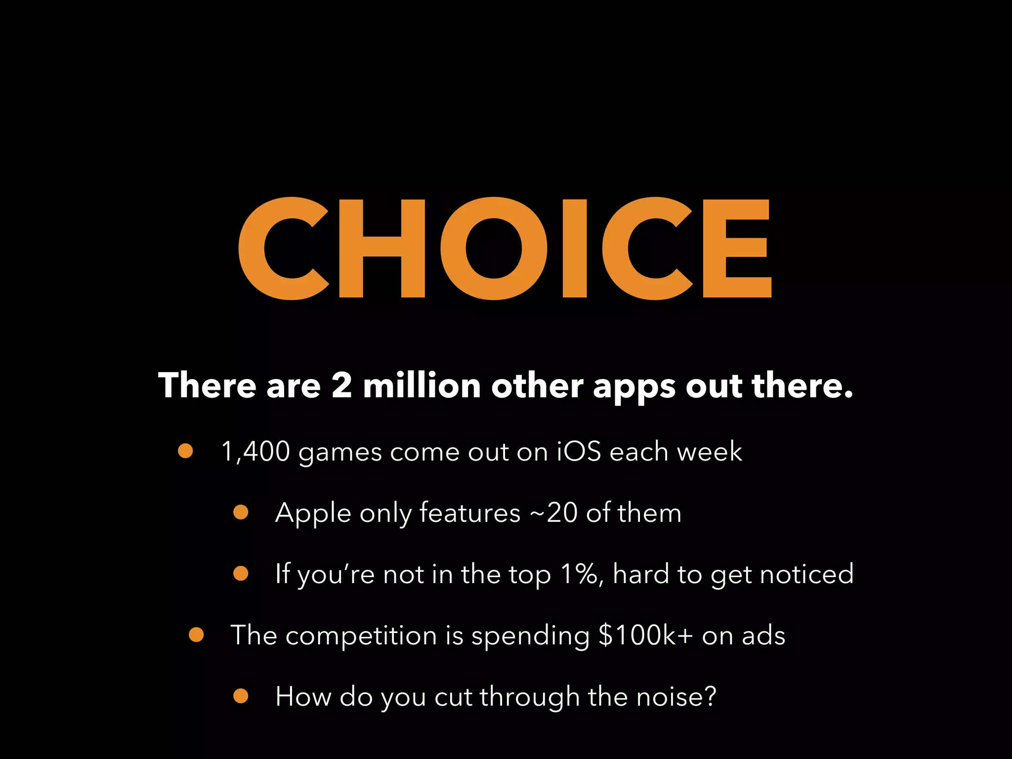 CHOICE
There are 2 million other apps out there.

•

1,400 games come out on iOS each week

•
•
•

Apple only features ~20 of them
If you’re not in the top 1%, hard to get noticed

The competition is spending $100k+ on ads

•

How do you cut through the noise?

 