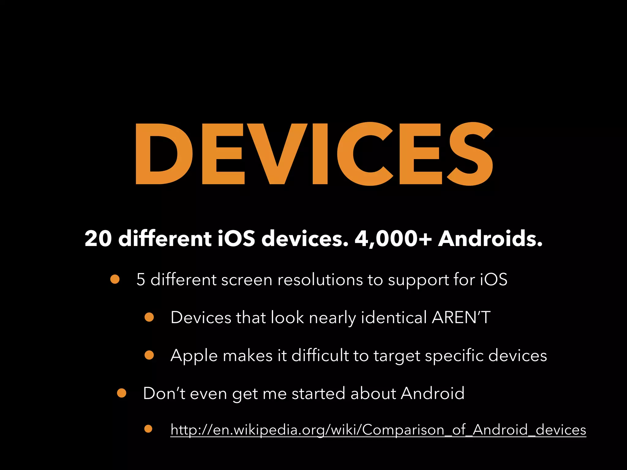 DEVICES
20 different iOS devices. 4,000+ Androids.

•

5 different screen resolutions to support for iOS

•
•
•

Devices that look nearly identical AREN’T
Apple makes it difficult to target specific devices

Don’t even get me started about Android

•

http://en.wikipedia.org/wiki/Comparison_of_Android_devices

 