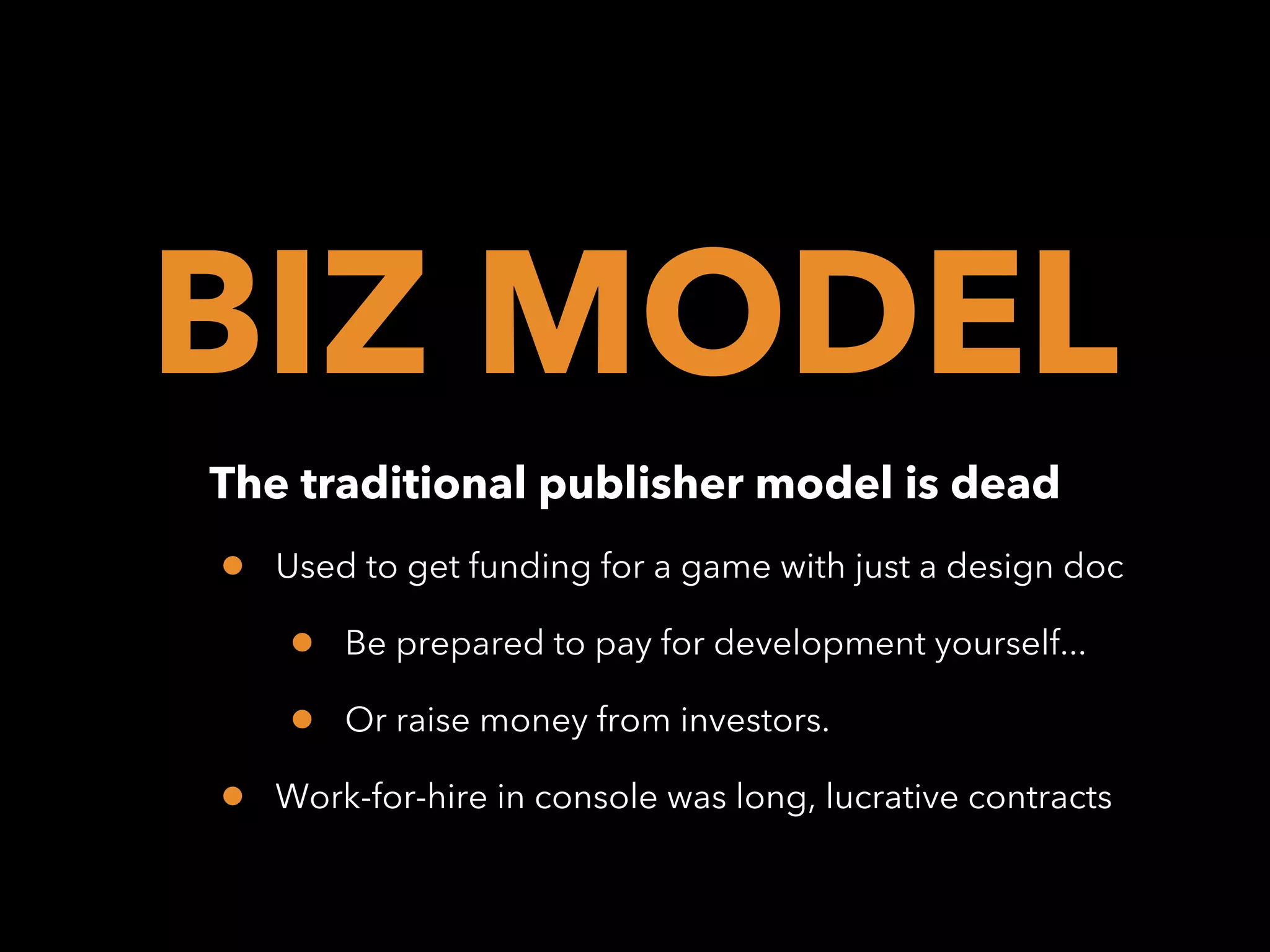 BIZ MODEL
The traditional publisher model is dead

•

Used to get funding for a game with just a design doc

•
•
•

Be prepared to pay for development yourself...
Or raise money from investors.

Work-for-hire in console was long, lucrative contracts

 