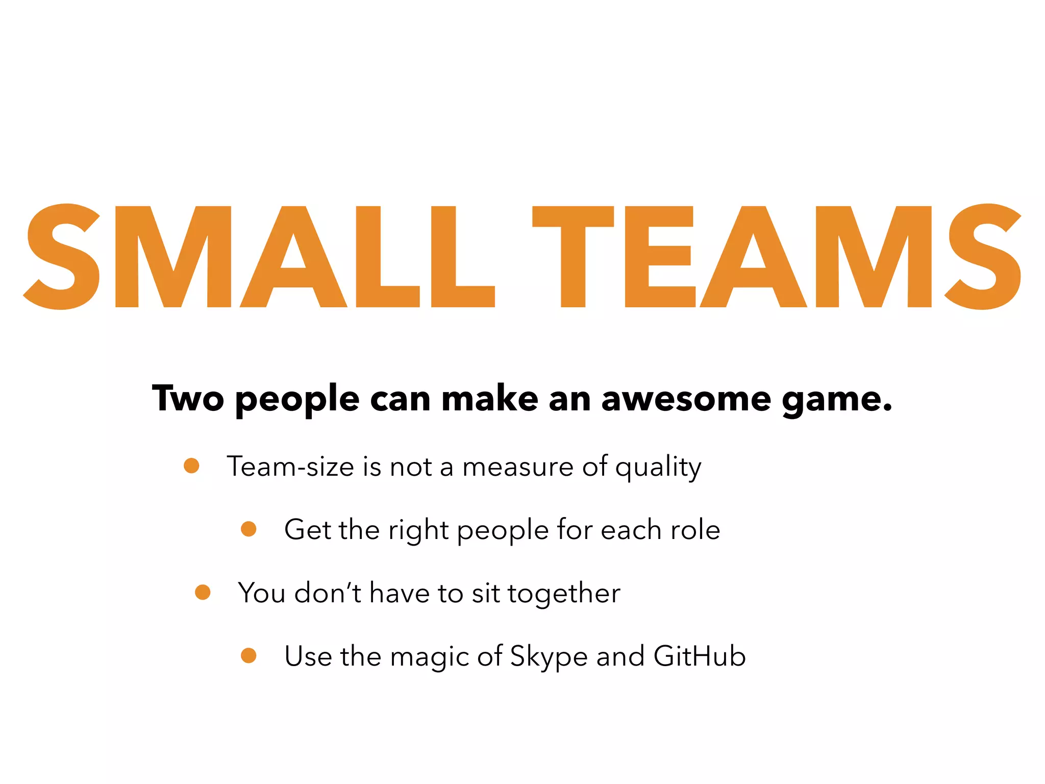 SMALL TEAMS
Two people can make an awesome game.

•

Team-size is not a measure of quality

•
•

Get the right people for each role

You don’t have to sit together

•

Use the magic of Skype and GitHub

 