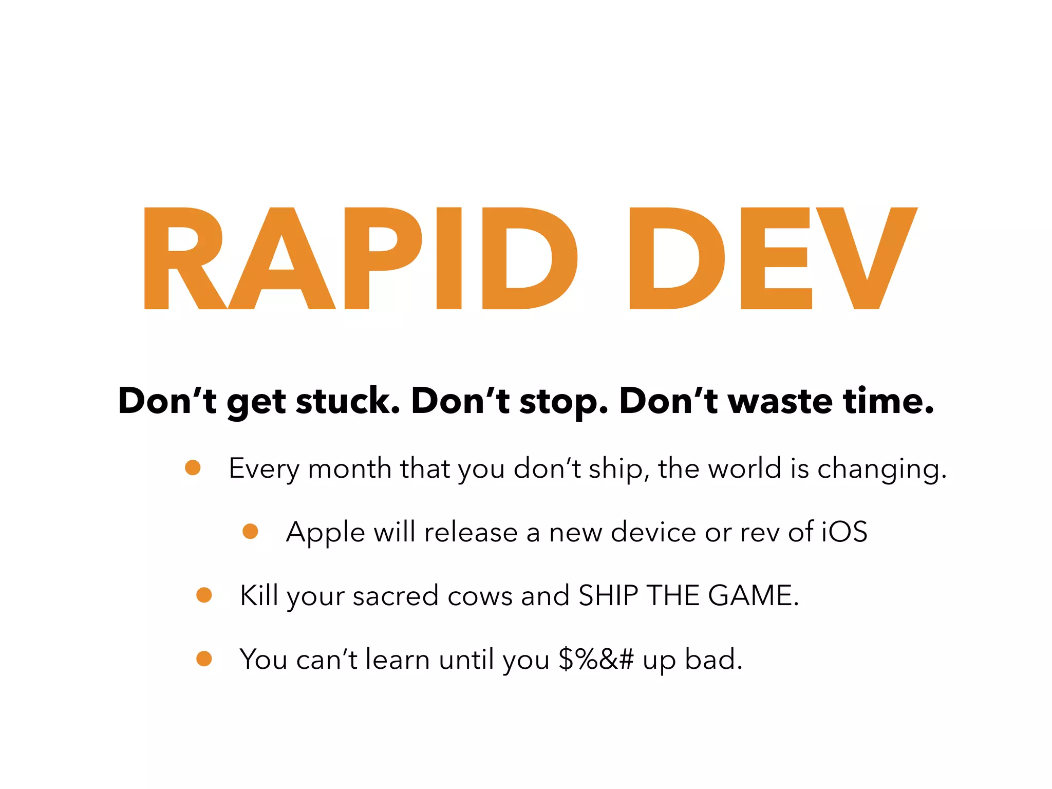 RAPID DEV
Don’t get stuck. Don’t stop. Don’t waste time.

•

Every month that you don’t ship, the world is changing.

•
•
•

Apple will release a new device or rev of iOS

Kill your sacred cows and SHIP THE GAME.
You can’t learn until you $%&# up bad.

 