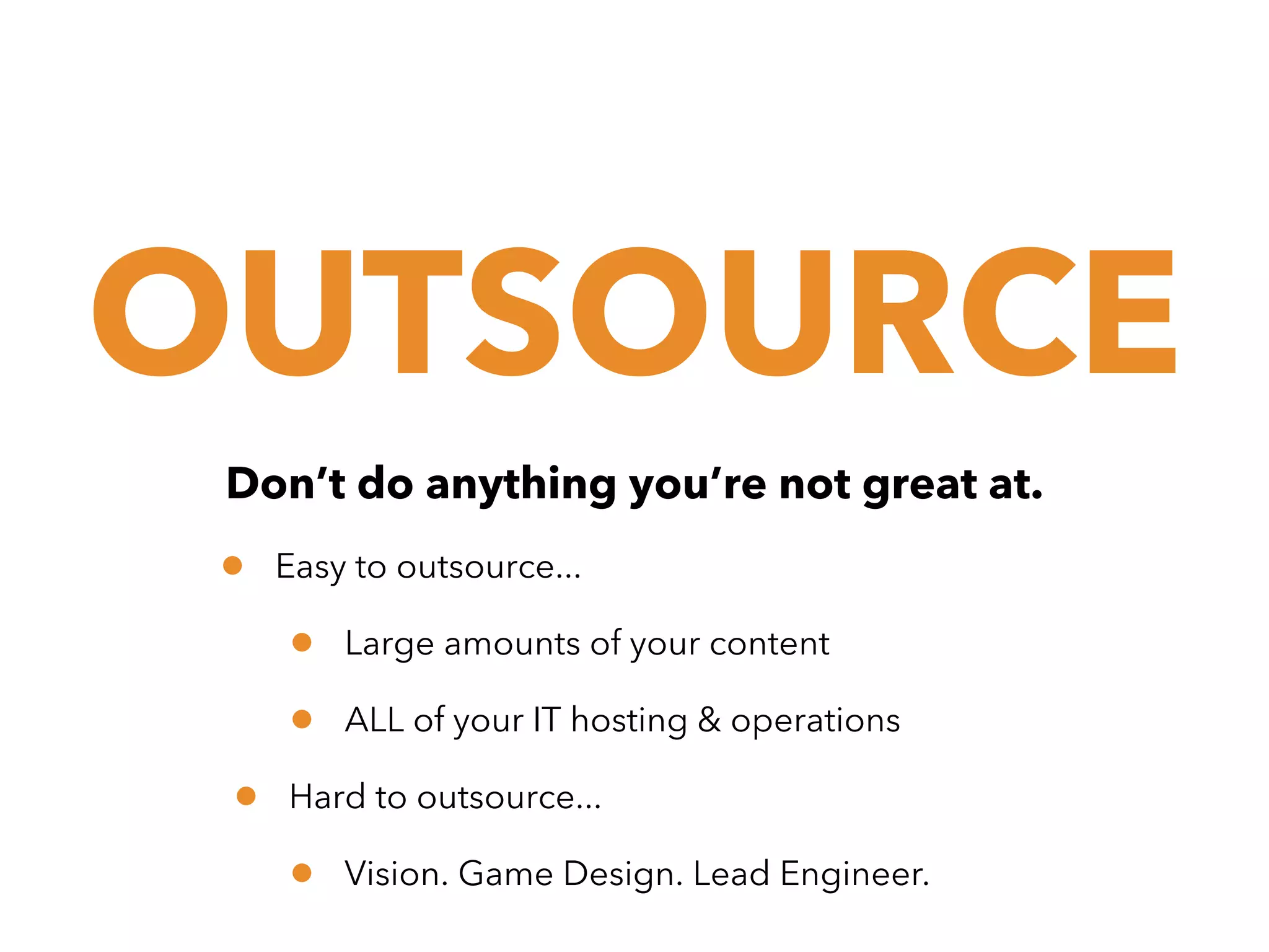 OUTSOURCE
Don’t do anything you’re not great at.

•

Easy to outsource...

•
•
•

Large amounts of your content
ALL of your IT hosting & operations

Hard to outsource...

•

Vision. Game Design. Lead Engineer.

 