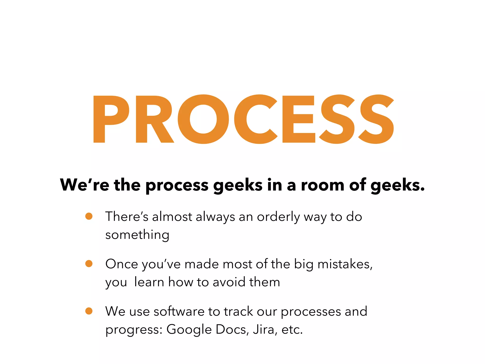 PROCESS
We’re the process geeks in a room of geeks.

•

There’s almost always an orderly way to do
something

•

Once you’ve made most of the big mistakes,
you learn how to avoid them

•

We use software to track our processes and
progress: Google Docs, Jira, etc.

 
