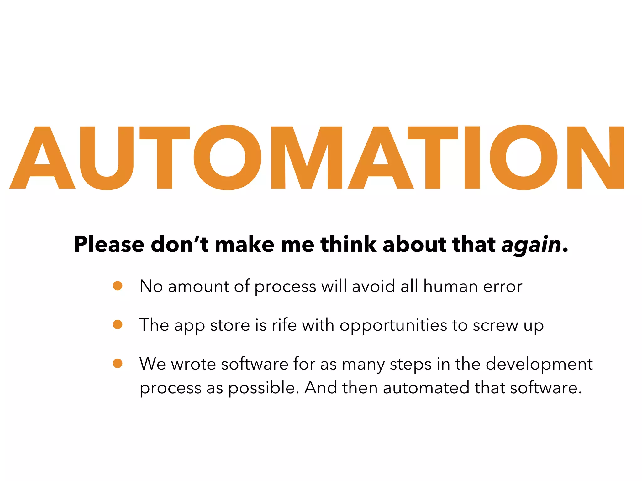 AUTOMATION
Please don’t make me think about that again.

•
•
•

No amount of process will avoid all human error
The app store is rife with opportunities to screw up
We wrote software for as many steps in the development
process as possible. And then automated that software.

 