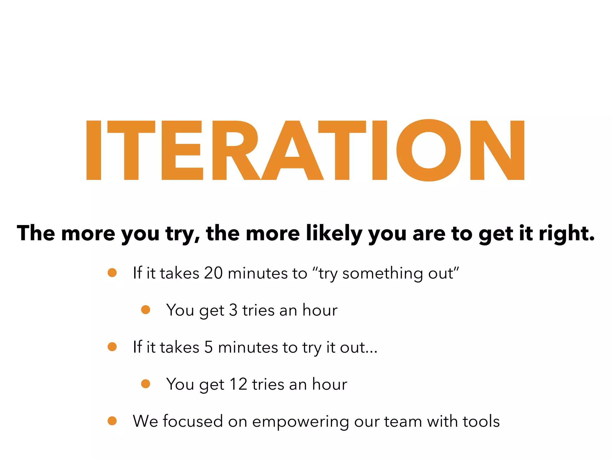 ITERATION
The more you try, the more likely you are to get it right.

•

If it takes 20 minutes to “try something out”

•
•

If it takes 5 minutes to try it out...

•
•

You get 3 tries an hour

You get 12 tries an hour

We focused on empowering our team with tools

 
