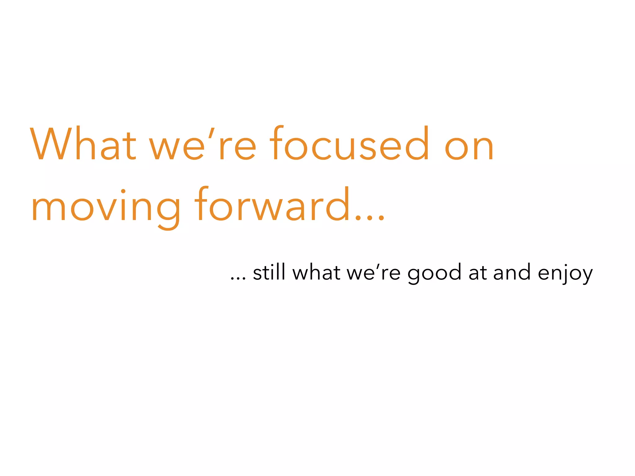 What we’re focused on
moving forward...
... still what we’re good at and enjoy

 