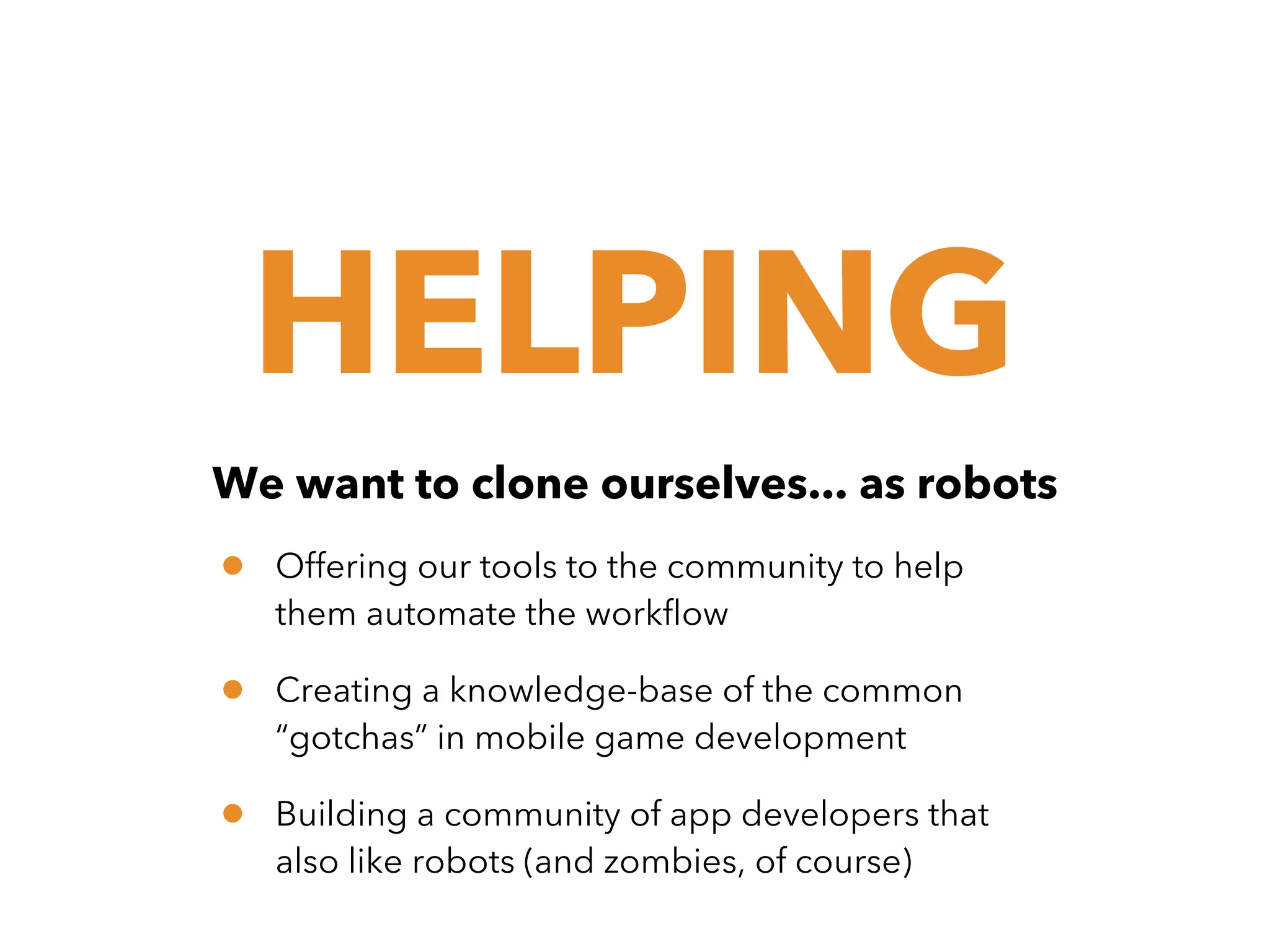 HELPING
We want to clone ourselves... as robots

•

Offering our tools to the community to help
them automate the workflow

•

Creating a knowledge-base of the common
“gotchas” in mobile game development

•

Building a community of app developers that
also like robots (and zombies, of course)

 