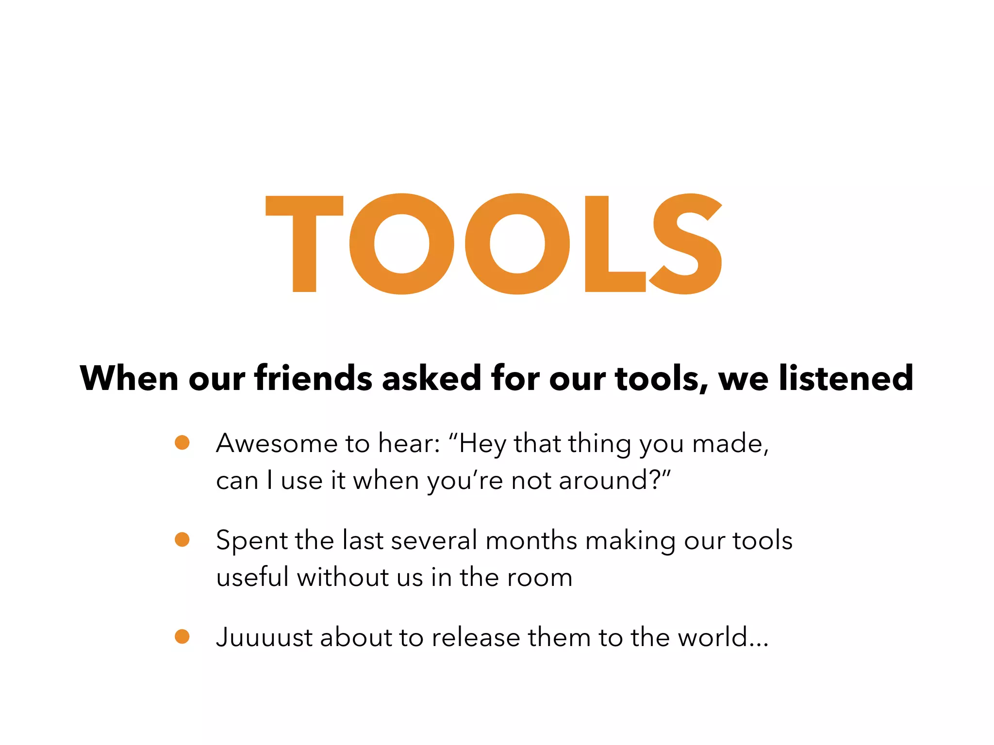 TOOLS
When our friends asked for our tools, we listened

•

Awesome to hear: “Hey that thing you made,
can I use it when you’re not around?”

•

Spent the last several months making our tools
useful without us in the room

•

Juuuust about to release them to the world...

 