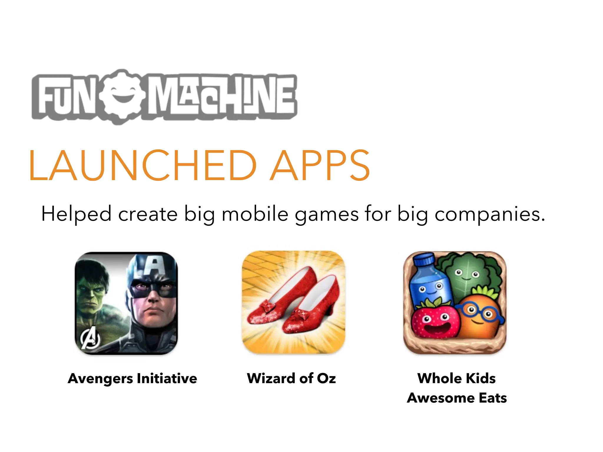 LAUNCHED APPS
Helped create big mobile games for big companies.

Avengers Initiative

Wizard of Oz

Whole Kids
Awesome Eats

 