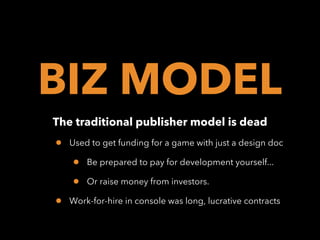 BIZ MODEL
The traditional publisher model is dead

•

Used to get funding for a game with just a design doc

•
•
•

Be prepared to pay for development yourself...
Or raise money from investors.

Work-for-hire in console was long, lucrative contracts

 