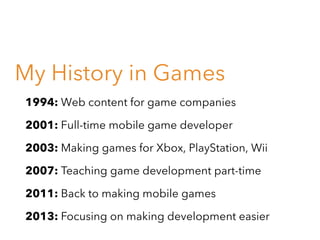 My History in Games
1994: Web content for game companies
2001: Full-time mobile game developer
2003: Making games for Xbox, PlayStation, Wii
2007: Teaching game development part-time
2011: Back to making mobile games
2013: Focusing on making development easier

 