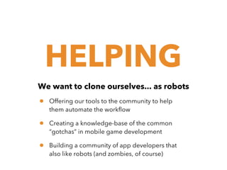 HELPING
We want to clone ourselves... as robots

•

Offering our tools to the community to help
them automate the workflow

•

Creating a knowledge-base of the common
“gotchas” in mobile game development

•

Building a community of app developers that
also like robots (and zombies, of course)

 