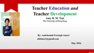 Teacher Education and
Teacher Development
Amy B. M. Tsui
The University of Hong Kong
By: Amirhamid Forough Ameri
ahfameri@gmail.com
May 2016
1
 