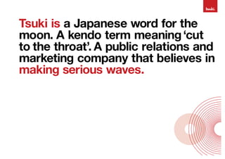 Tsuki is a Japanese word for the
moon. A kendo term meaning ‘cut
to the throat’. A public relations and
marketing company that believes in
making serious waves.
 