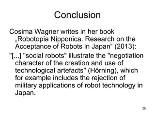 28
Conclusion
Cosima Wagner writes in her book
„Robotopia Nipponica. Research on the
Acceptance of Robots in Japan“ (2013):
"[...] "social robots" illustrate the "negotiation
character of the creation and use of
technological artefacts" (Hörning), which
for example includes the rejection of
military applications of robot technology in
Japan.
 
