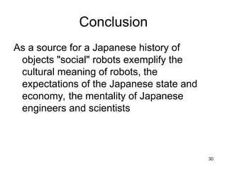 30
Conclusion
As a source for a Japanese history of
objects "social" robots exemplify the
cultural meaning of robots, the
expectations of the Japanese state and
economy, the mentality of Japanese
engineers and scientists
 