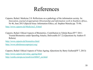 33
References
Capurro, Rafael: Medicine 2.0. Reflections on a pathology of the information society. In:
Innovation, journal of appropriate librarianship and information work in Southern Africa,
Nr 46, June 2013 (Special Issue: Information Ethics, ed. Stephen Mutula) pp. 75-96.
http://www.capurro.de/Medicine2_0.html
Capurro, Rafael: Ethical Aspects of Biometrics. Contribution to Tabula Rasa (FP 7 2011:
Trusted Biometrics under Spoofing Attacks, Deliverable D 7.2) (Questions by Andrew P.
Rebera)
http://www.capurro.de/biometrics.html
http://www.tabularasa-euproject.org/
Capurro, Rafael: Ethical Aspects of Value Ageing. (Questions by Barry Guihen)(FP 7, 2013)
http://www.capurro.de/value_ageing.html
http://cordis.europa.eu/result/rcn/60667_en.html
 
