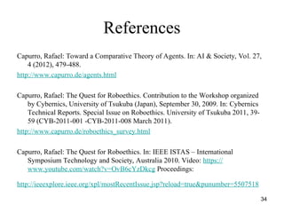 34
References
Capurro, Rafael: Toward a Comparative Theory of Agents. In: AI & Society, Vol. 27,
4 (2012), 479-488.
http://www.capurro.de/agents.html
Capurro, Rafael: The Quest for Roboethics. Contribution to the Workshop organized
by Cybernics, University of Tsukuba (Japan), September 30, 2009. In: Cybernics
Technical Reports. Special Issue on Roboethics. University of Tsukuba 2011, 39-
59 (CYB-2011-001 -CYB-2011-008 March 2011).
http://www.capurro.de/roboethics_survey.html
Capurro, Rafael: The Quest for Roboethics. In: IEEE ISTAS – International
Symposium Technology and Society, Australia 2010. Video: https://
www.youtube.com/watch?v=OvB6cYzDkcg Proceedings:
http://ieeexplore.ieee.org/xpl/mostRecentIssue.jsp?reload=true&punumber=5507518
 