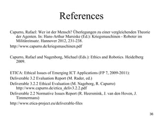 36
References
Capurro, Rafael: Wer ist der Mensch? Überlegungen zu einer vergleichenden Theorie
der Agenten. In: Hans-Arthur Marsiske (Ed.): Kriegsmaschinen - Roboter im
Militäreinsatz. Hannover 2012, 231-238.
http://www.capurro.de/kriegsmaschinen.pdf
Capurro, Rafael and Nagenborg, Michael (Eds.): Ethics and Robotics. Heidelberg
2009.
ETICA: Ethical Issues of Emerging ICT Applications (FP 7, 2009-2011):
Deliverable 3.2 Evaluation Report (M. Rader, ed.)
Deliverable 3.2.2 Ethical Evaluation (M. Nageborg, R. Capurro)
http://www.capurro.de/etica_deliv3.2.2.pdf
Deliverable 2.2 Normative Issues Report (R. Heersmink, J. van den Hoven, J.
Timmermans)
http://www.etica-project.eu/deliverable-files
 