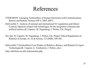 37
References
ETHICBOTS: Emerging Technoethics of Human Interaction with Communication,
Bionics and Robotic Systems (FP 6, 2005-2007):
Deliverable 4 : Analysis of national and international EU regulations and Ethical
Councils Opinions related with technologies for the integration of human and
artificial entities (R. Capurro, M. Nagenborg, J. Weber, Chr. Pingel)
See also: R. Capurro, M. Nagenborg, J. Weber, Chr. Pingel: Ethical Regulations on
Robotics in Europe. In: AI & Society, 22 (2008), 349-366.
Deliverable 5 Technoethical Case Studies in Robotics, Bionics, and Related AI Agent
Technologies(R. Capurro, G. Tamburrini, J. Weber, eds.)
http://ethicbots.na.infn.it/documents.php
 